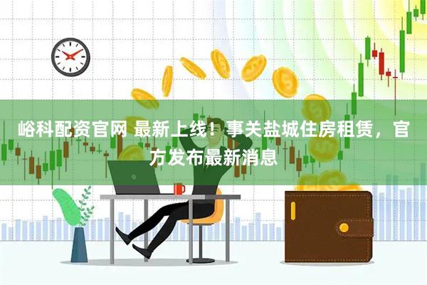 峪科配资官网 最新上线！事关盐城住房租赁，官方发布最新消息