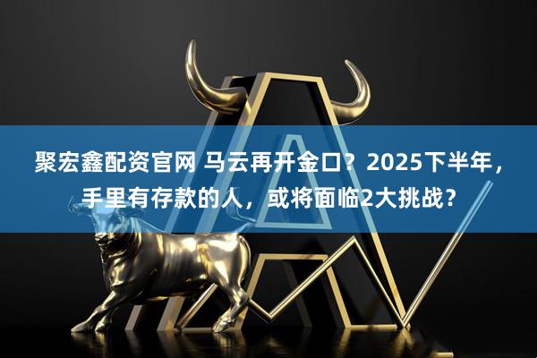 聚宏鑫配资官网 马云再开金口？2025下半年，手里有存款的人，或将面临2大挑战？