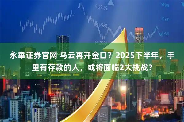 永崋证券官网 马云再开金口？2025下半年，手里有存款的人，或将面临2大挑战？