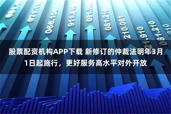 股票配资机构APP下载 新修订的仲裁法明年3月1日起施行，更好服务高水平对外开放