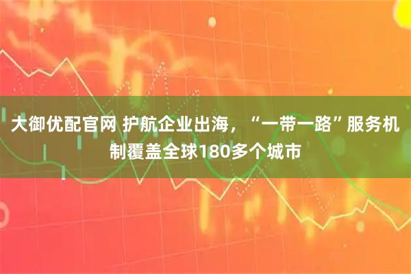 大御优配官网 护航企业出海，“一带一路”服务机制覆盖全球180多个城市