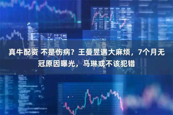 真牛配资 不是伤病？王曼昱遇大麻烦，7个月无冠原因曝光，马琳或不该犯错