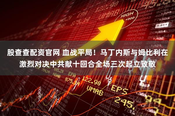 股查查配资官网 血战平局！马丁内斯与姆比利在激烈对决中共献十回合全场三次起立致敬