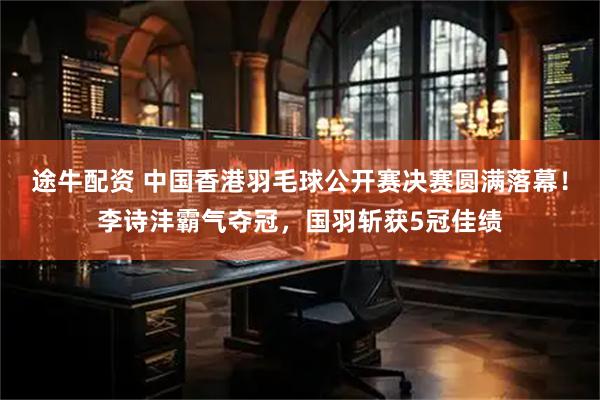 途牛配资 中国香港羽毛球公开赛决赛圆满落幕！李诗沣霸气夺冠，国羽斩获5冠佳绩