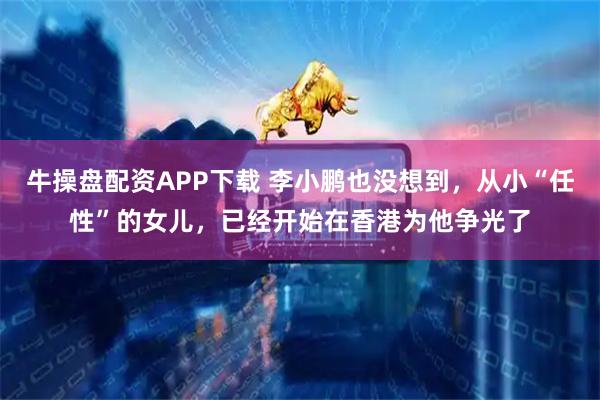 牛操盘配资APP下载 李小鹏也没想到，从小“任性”的女儿，已经开始在香港为他争光了