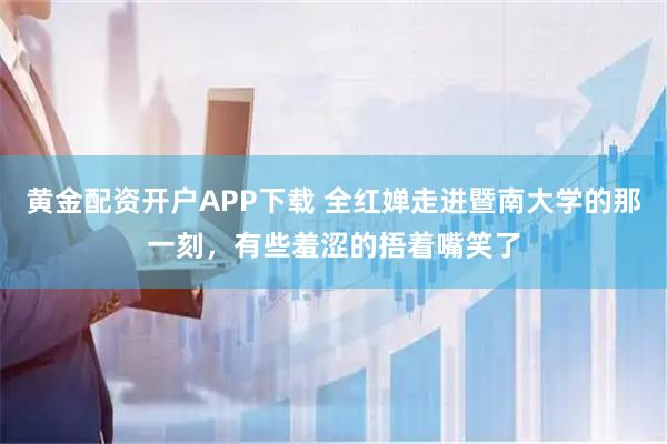 黄金配资开户APP下载 全红婵走进暨南大学的那一刻，有些羞涩的捂着嘴笑了