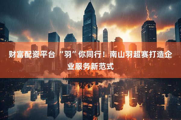财富配资平台 “羽”你同行！南山羽超赛打造企业服务新范式