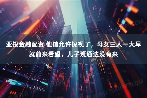 亚投金融配资 他信允许探视了，母女三人一大早就前来看望，儿子班通达没有来