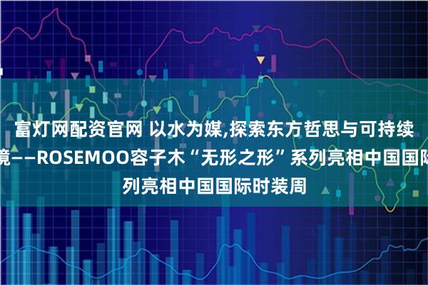 富灯网配资官网 以水为媒,探索东方哲思与可持续时尚新境——ROSEMOO容子木“无形之形”系列亮相中国国际时装周