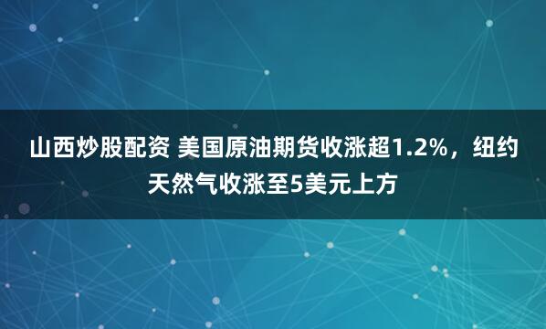 山西炒股配资 美国原油期货收涨超1.2%，纽约天然气收涨至5美元上方