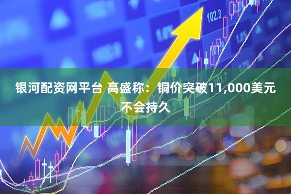 银河配资网平台 高盛称：铜价突破11,000美元不会持久