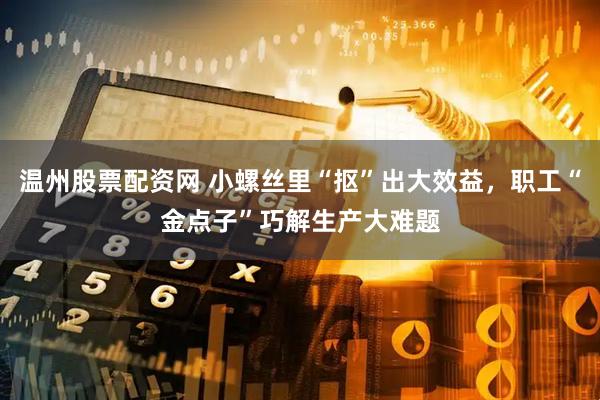 温州股票配资网 小螺丝里“抠”出大效益，职工“金点子”巧解生产大难题