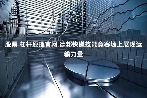 股票 杠杆原理官网 德邦快递技能竞赛场上展现运输力量
