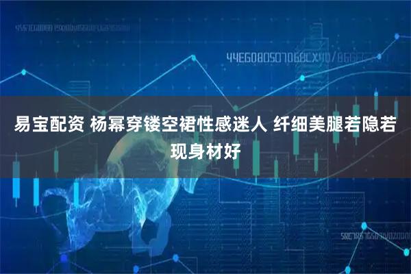 易宝配资 杨幂穿镂空裙性感迷人 纤细美腿若隐若现身材好
