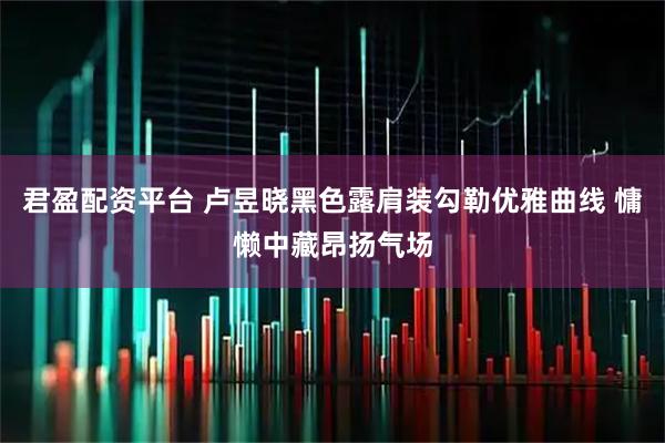 君盈配资平台 卢昱晓黑色露肩装勾勒优雅曲线 慵懒中藏昂扬气场