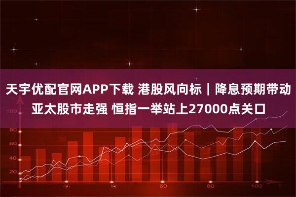 天宇优配官网APP下载 港股风向标｜降息预期带动亚太股市走强 恒指一举站上27000点关口