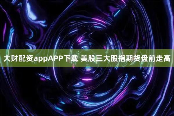 大财配资appAPP下载 美股三大股指期货盘前走高