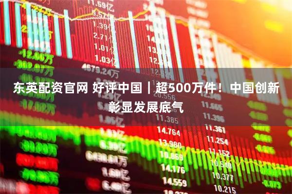 东英配资官网 好评中国｜超500万件！中国创新彰显发展底气