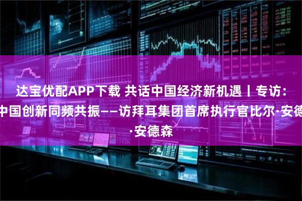 达宝优配APP下载 共话中国经济新机遇丨专访：与中国创新同频共振——访拜耳集团首席执行官比尔·安德森