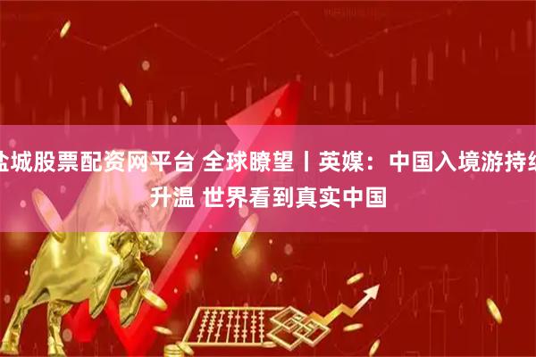 盐城股票配资网平台 全球瞭望丨英媒：中国入境游持续升温 世界看到真实中国