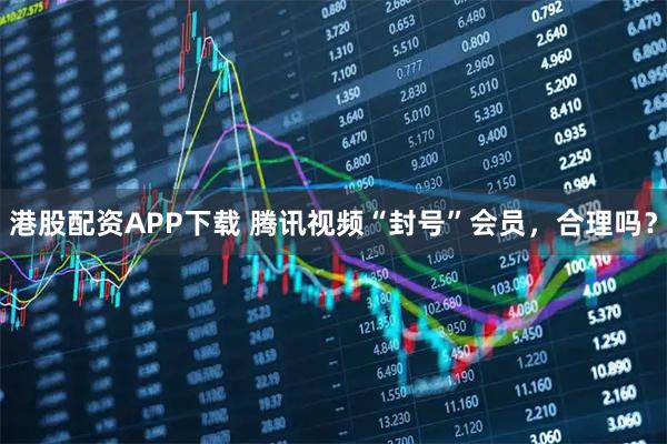 港股配资APP下载 腾讯视频“封号”会员，合理吗？