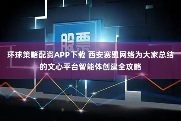环球策略配资APP下载 西安赛盟网络为大家总结的文心平台智能体创建全攻略