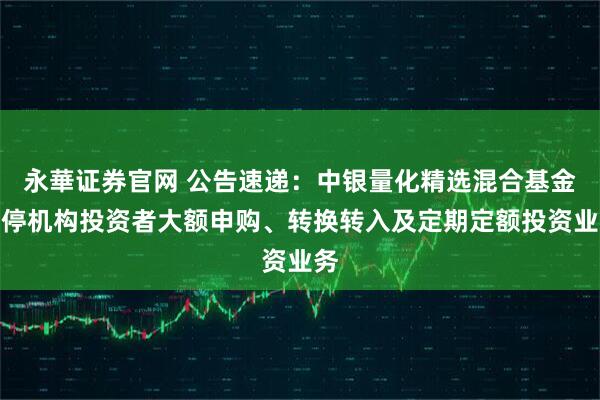 永華证券官网 公告速递：中银量化精选混合基金暂停机构投资者大额申购、转换转入及定期定额投资业务