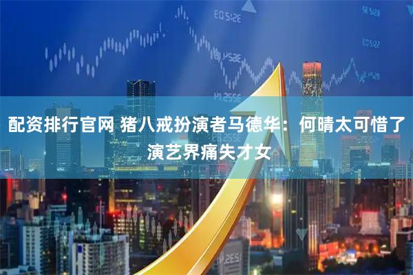配资排行官网 猪八戒扮演者马德华：何晴太可惜了 演艺界痛失才女