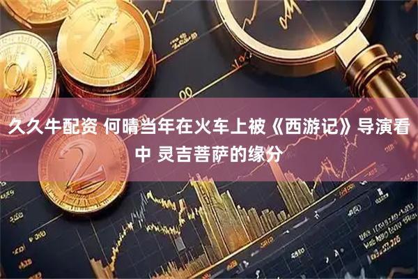 久久牛配资 何晴当年在火车上被《西游记》导演看中 灵吉菩萨的缘分