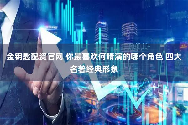 金钥匙配资官网 你最喜欢何晴演的哪个角色 四大名著经典形象
