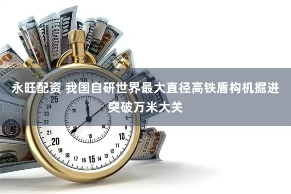 永旺配资 我国自研世界最大直径高铁盾构机掘进突破万米大关