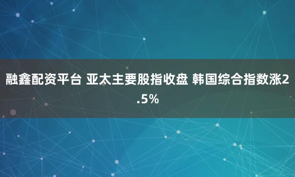 融鑫配资平台 亚太主要股指收盘 韩国综合指数涨2.5%