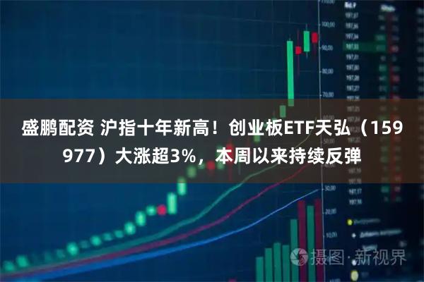 盛鹏配资 沪指十年新高！创业板ETF天弘（159977）大涨超3%，本周以来持续反弹