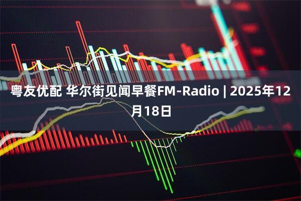 粤友优配 华尔街见闻早餐FM-Radio | 2025年12月18日