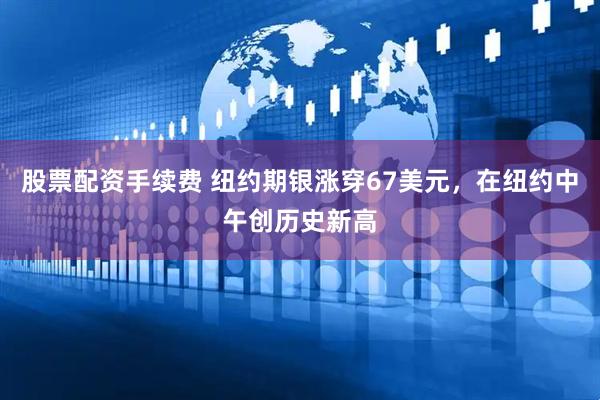 股票配资手续费 纽约期银涨穿67美元，在纽约中午创历史新高
