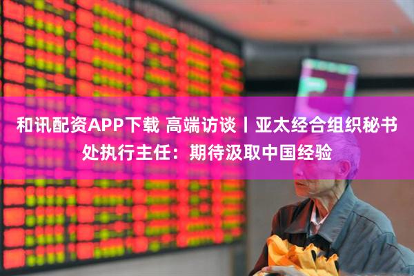 和讯配资APP下载 高端访谈丨亚太经合组织秘书处执行主任：期待汲取中国经验