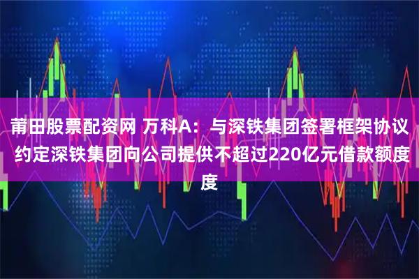 莆田股票配资网 万科A：与深铁集团签署框架协议 约定深铁集团向公司提供不超过220亿元借款额度