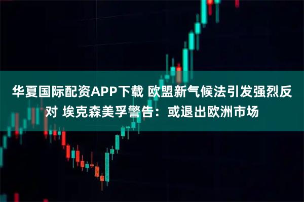 华夏国际配资APP下载 欧盟新气候法引发强烈反对 埃克森美孚警告：或退出欧洲市场
