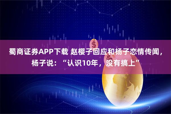 蜀商证券APP下载 赵樱子回应和杨子恋情传闻，杨子说：“认识10年，没有搞上”