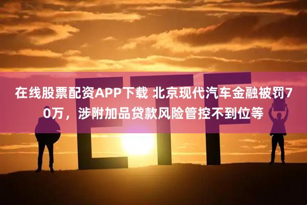 在线股票配资APP下载 北京现代汽车金融被罚70万，涉附加品贷款风险管控不到位等