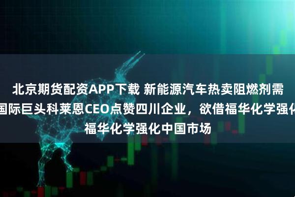 北京期货配资APP下载 新能源汽车热卖阻燃剂需求爆发，国际巨头科莱恩CEO点赞四川企业，欲借福华化学强化中国市场