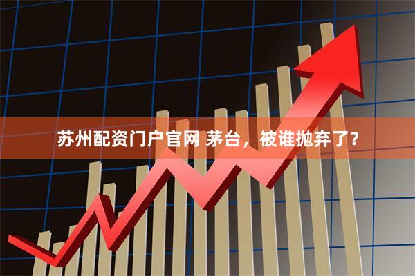 苏州配资门户官网 茅台，被谁抛弃了？