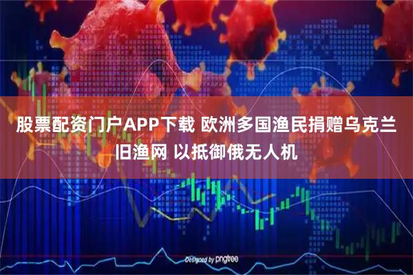股票配资门户APP下载 欧洲多国渔民捐赠乌克兰旧渔网 以抵御俄无人机