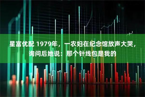 星富优配 1979年，一农妇在纪念馆放声大哭，询问后她说：那个针线包是我的