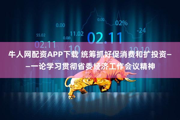 牛人网配资APP下载 统筹抓好促消费和扩投资——一论学习贯彻省委经济工作会议精神