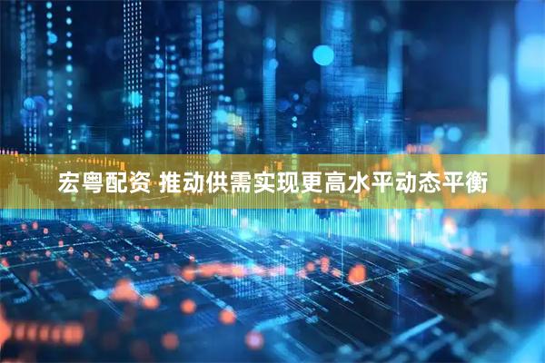 宏粤配资 推动供需实现更高水平动态平衡