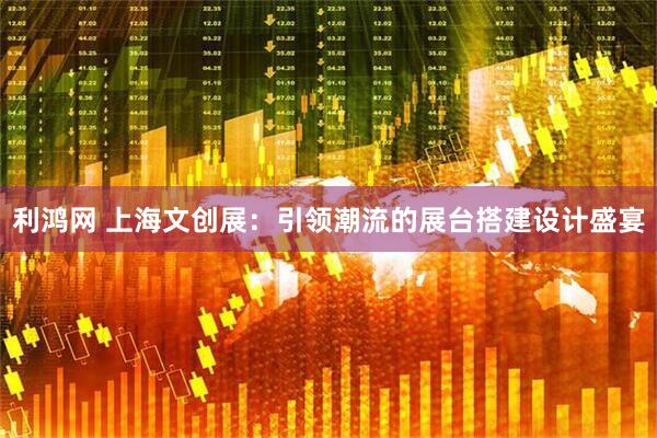 利鸿网 上海文创展：引领潮流的展台搭建设计盛宴