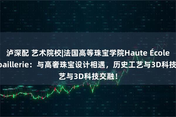 泸深配 艺术院校|法国高等珠宝学院Haute École de Joaillerie：与高奢珠宝设计相遇，历史工艺与3D科技交融！