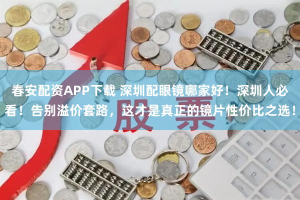 春安配资APP下载 深圳配眼镜哪家好！深圳人必看！告别溢价套路，这才是真正的镜片性价比之选！