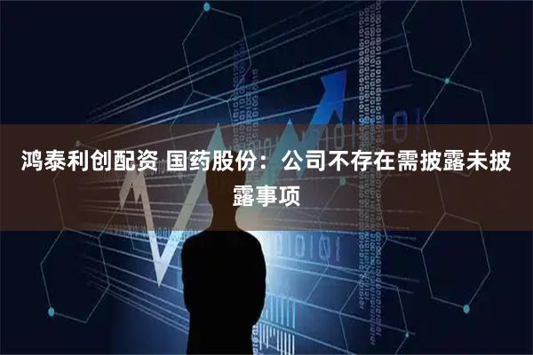 鸿泰利创配资 国药股份：公司不存在需披露未披露事项